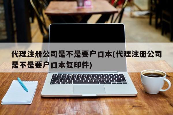 代理注册公司是不是要户口本(代理注册公司是不是要户口本复印件)