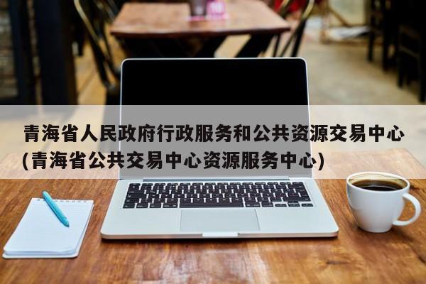 青海省人民政府行政服务和公共资源交易中心(青海省公共交易中心资源服务中心)