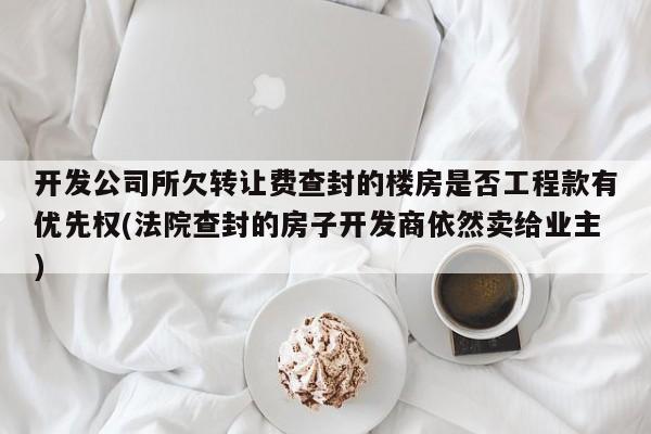 开发公司所欠转让费查封的楼房是否工程款有优先权(法院查封的房子开发商依然卖给业主)