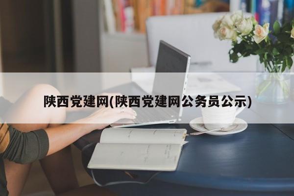 陕西党建网(陕西党建网公务员公示)