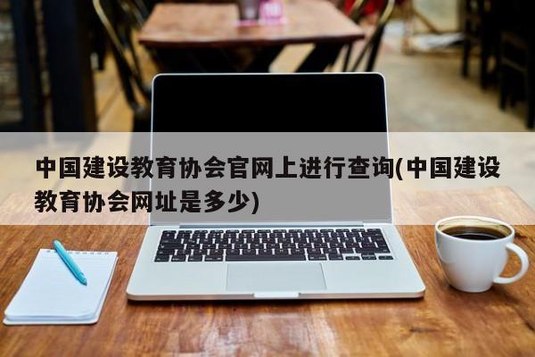 中国建设教育协会官网上进行查询(中国建设教育协会网址是多少)