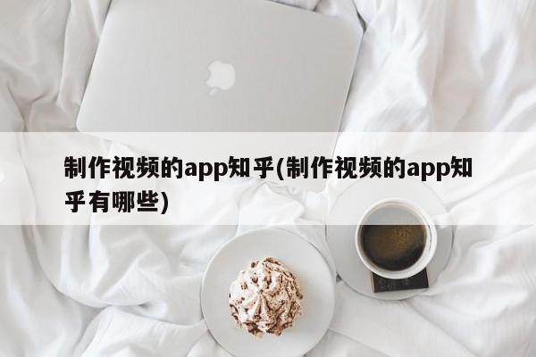 制作视频的app知乎(制作视频的app知乎有哪些)